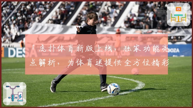 「虎扑体育新版上线，独家功能亮点解析，为体育迷提供全方位精彩体验」