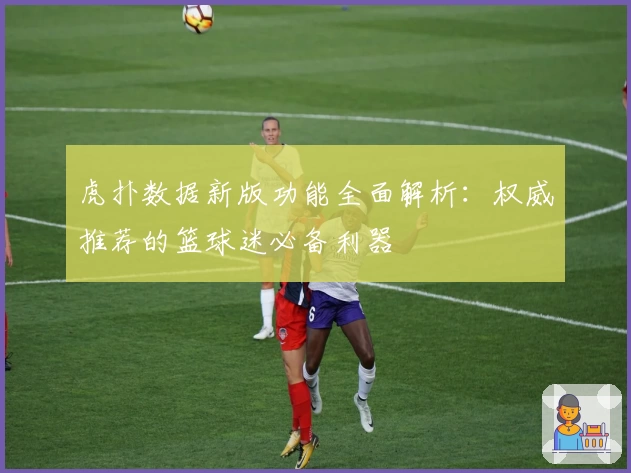 虎扑数据新版功能全面解析：权威推荐的篮球迷必备利器