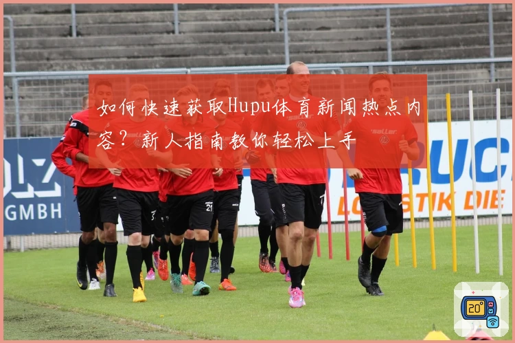 如何快速获取Hupu体育新闻热点内容？新人指南教你轻松上手