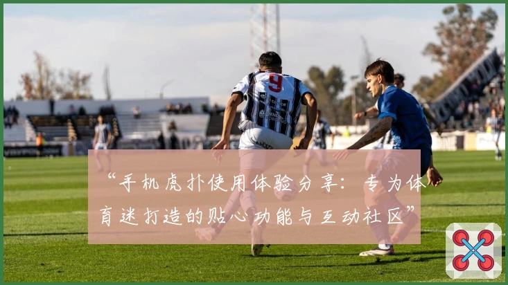“手机虎扑使用体验分享：专为体育迷打造的贴心功能与互动社区”