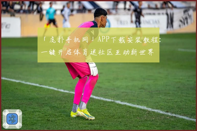 「虎扑手机网」APP下载安装教程：一键开启体育迷社区互动新世界