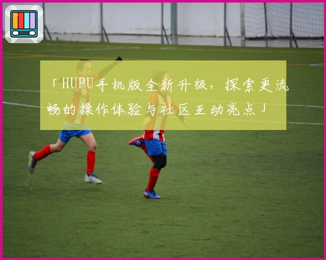 「HUPU手机版全新升级,探索更流畅的操作体验与社区互动亮点」