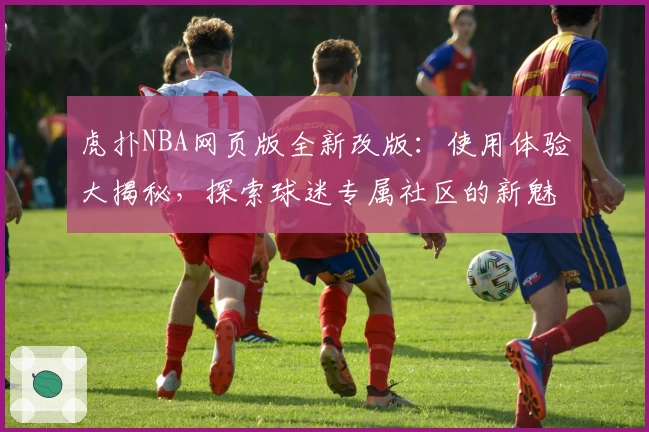 虎扑NBA网页版全新改版:使用体验大揭秘,探索球迷专属社区的新魅力
