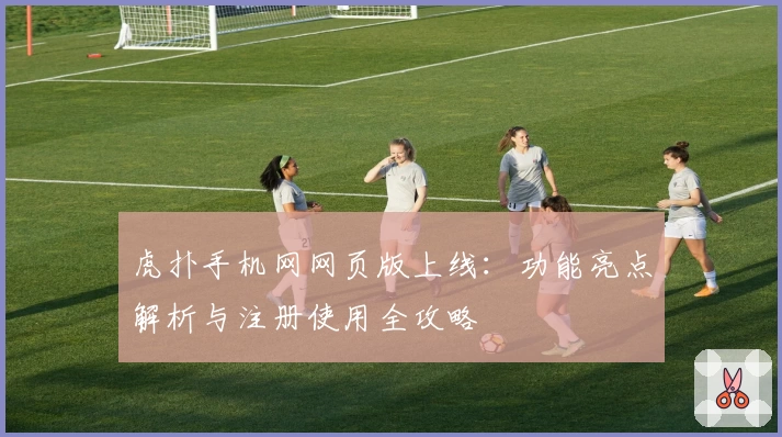 虎扑手机网网页版上线：功能亮点解析与注册使用全攻略