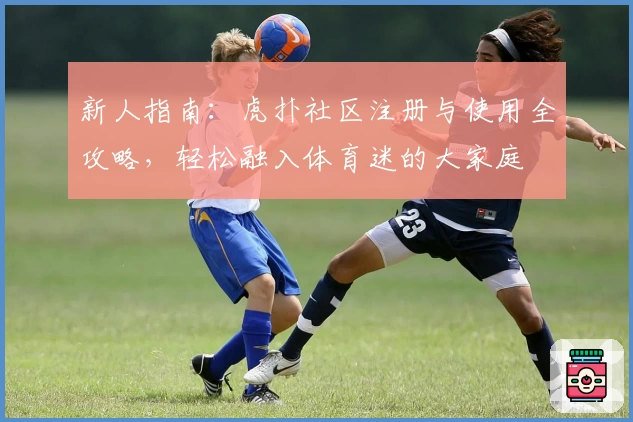 新人指南：虎扑社区注册与使用全攻略，轻松融入体育迷的大家庭