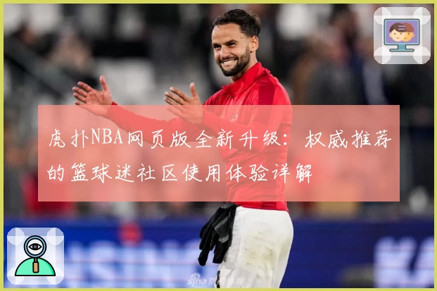 虎扑NBA网页版全新升级:权威推荐的篮球迷社区使用体验详解