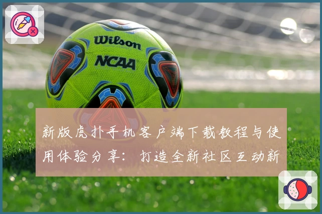 新版虎扑手机客户端下载教程与使用体验分享：打造全新社区互动新方式