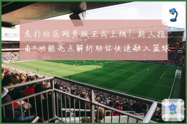 虎扑社区网页版正式上线！新人指南+功能亮点解析助你快速融入篮球迷社群