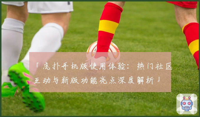 「虎扑手机版使用体验：热门社区互动与新版功能亮点深度解析」