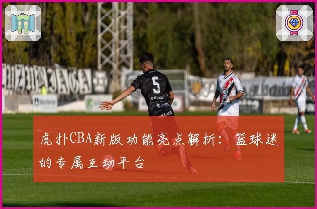 虎扑CBA新版功能亮点解析：篮球迷的专属互动平台