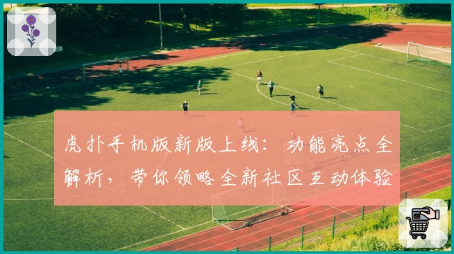 虎扑手机版新版上线：功能亮点全解析，带你领略全新社区互动体验