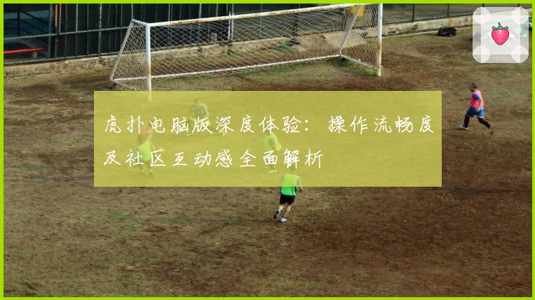 虎扑电脑版深度体验：操作流畅度及社区互动感全面解析