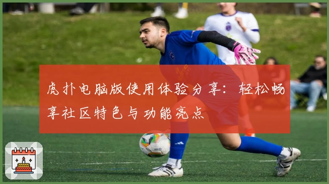 虎扑电脑版使用体验分享：轻松畅享社区特色与功能亮点