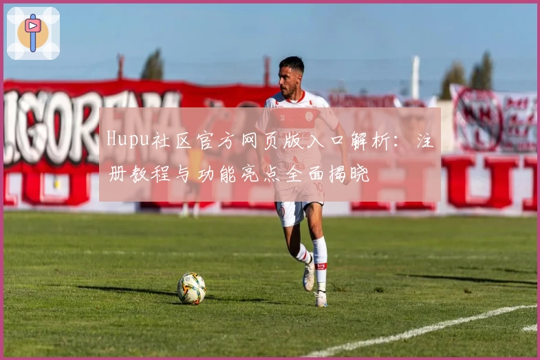 Hupu社区官方网页版入口解析：注册教程与功能亮点全面揭晓