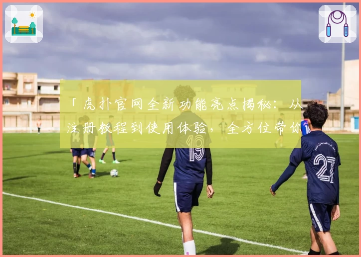 「虎扑官网全新功能亮点揭秘：从注册教程到使用体验，全方位带你深入了解」