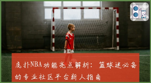虎扑NBA功能亮点解析：篮球迷必备的专业社区平台新人指南