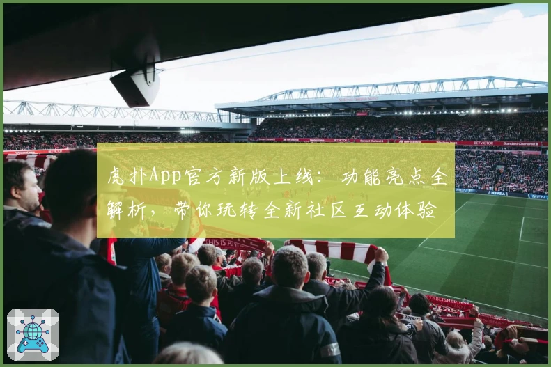 虎扑App官方新版上线：功能亮点全解析，带你玩转全新社区互动体验