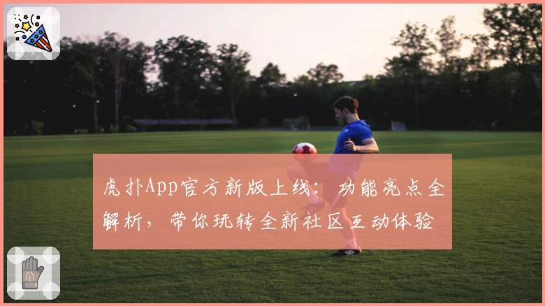 虎扑App官方新版上线：功能亮点全解析，带你玩转全新社区互动体验
