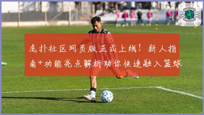虎扑社区网页版正式上线！新人指南+功能亮点解析助你快速融入篮球迷社群